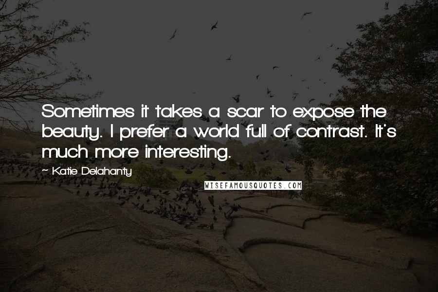 Katie Delahanty Quotes: Sometimes it takes a scar to expose the beauty. I prefer a world full of contrast. It's much more interesting.