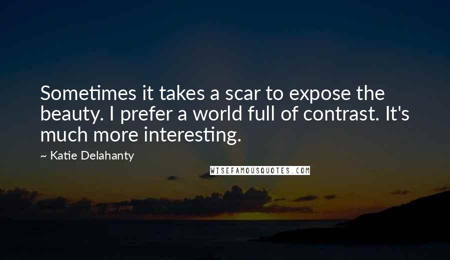 Katie Delahanty Quotes: Sometimes it takes a scar to expose the beauty. I prefer a world full of contrast. It's much more interesting.