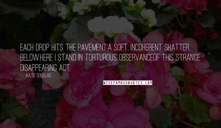 Katie Douglas Quotes: Each drop hits the pavement;A soft, incoherent shatter below.Here I stand in torturous observanceOf this strange disappearing act.