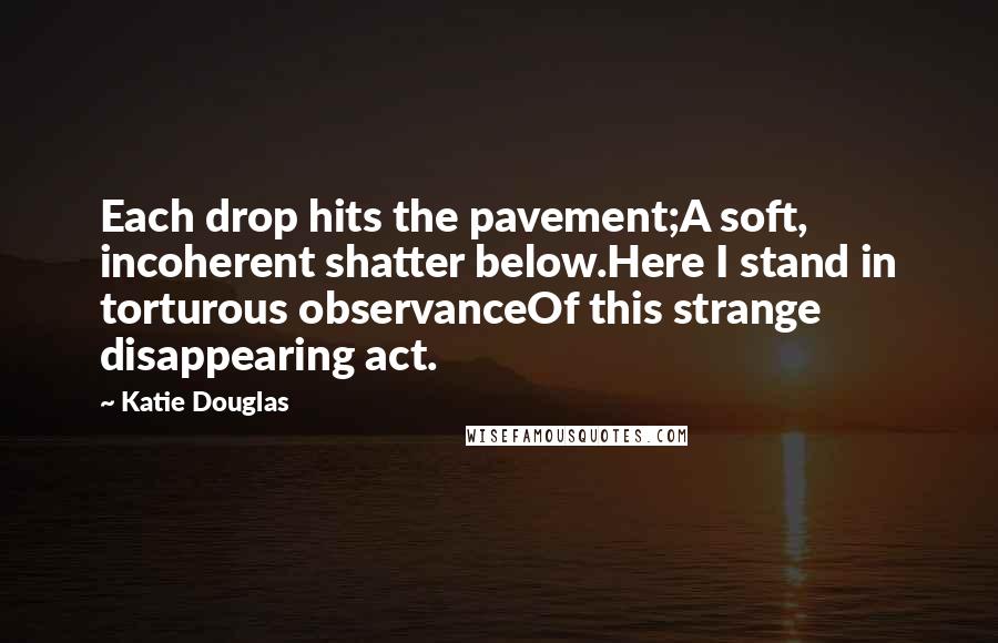 Katie Douglas Quotes: Each drop hits the pavement;A soft, incoherent shatter below.Here I stand in torturous observanceOf this strange disappearing act.