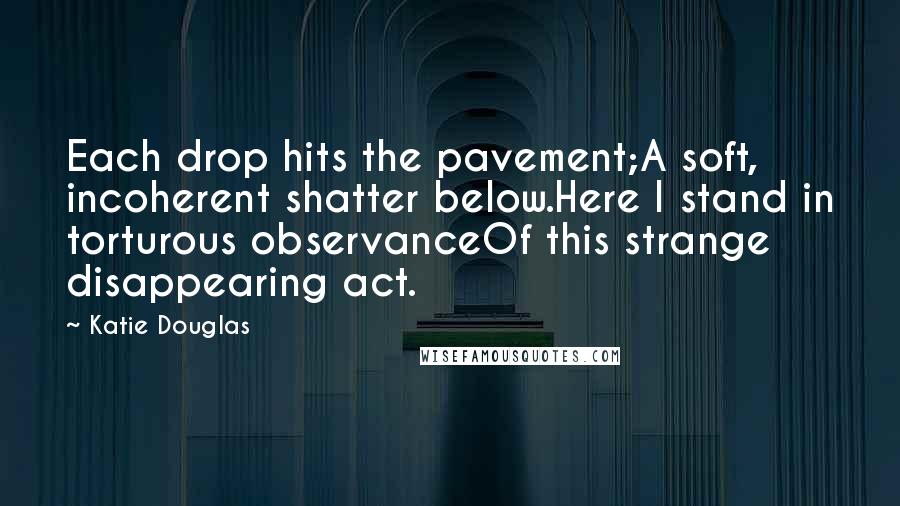 Katie Douglas Quotes: Each drop hits the pavement;A soft, incoherent shatter below.Here I stand in torturous observanceOf this strange disappearing act.