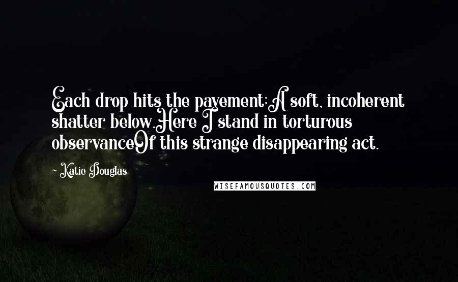 Katie Douglas Quotes: Each drop hits the pavement;A soft, incoherent shatter below.Here I stand in torturous observanceOf this strange disappearing act.