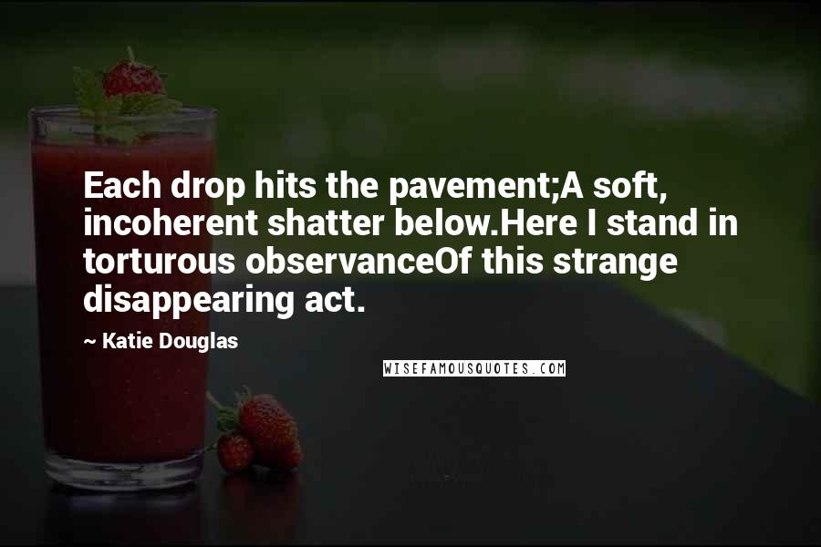 Katie Douglas Quotes: Each drop hits the pavement;A soft, incoherent shatter below.Here I stand in torturous observanceOf this strange disappearing act.