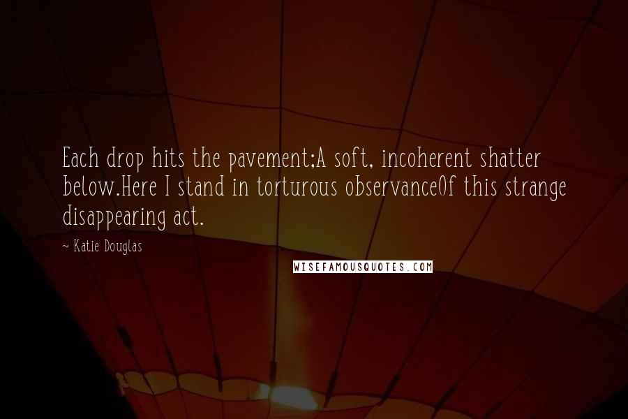 Katie Douglas Quotes: Each drop hits the pavement;A soft, incoherent shatter below.Here I stand in torturous observanceOf this strange disappearing act.