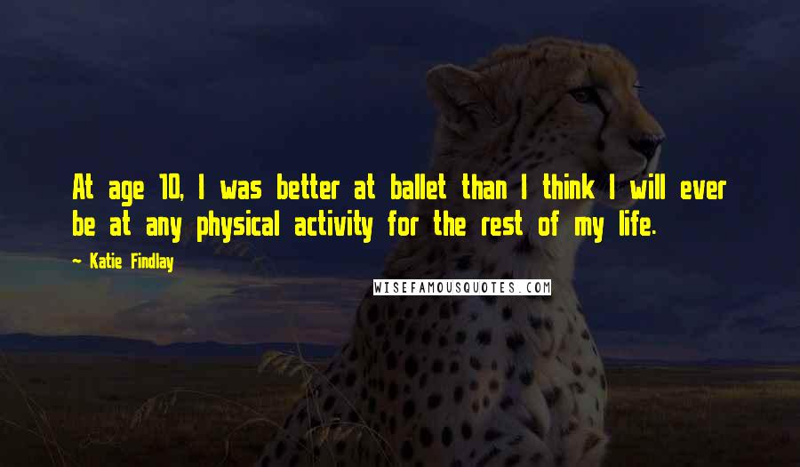 Katie Findlay Quotes: At age 10, I was better at ballet than I think I will ever be at any physical activity for the rest of my life.