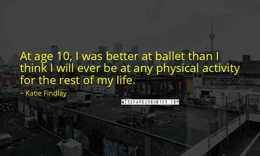 Katie Findlay Quotes: At age 10, I was better at ballet than I think I will ever be at any physical activity for the rest of my life.