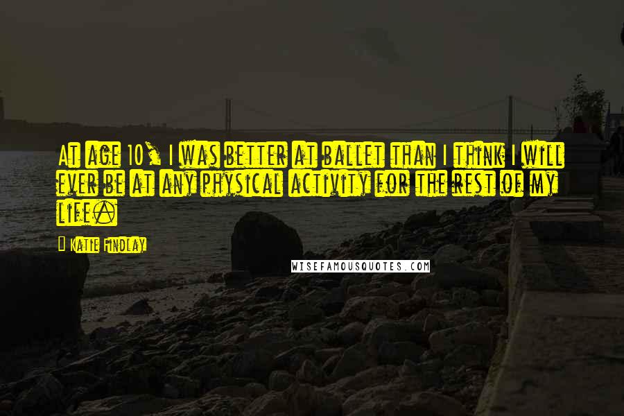 Katie Findlay Quotes: At age 10, I was better at ballet than I think I will ever be at any physical activity for the rest of my life.