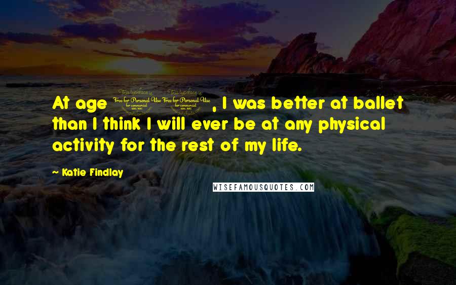 Katie Findlay Quotes: At age 10, I was better at ballet than I think I will ever be at any physical activity for the rest of my life.