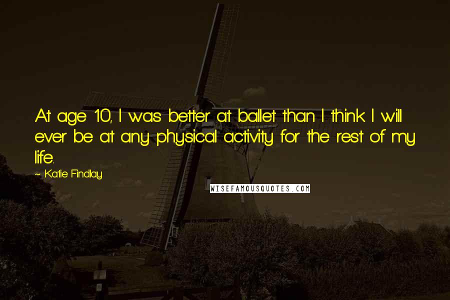 Katie Findlay Quotes: At age 10, I was better at ballet than I think I will ever be at any physical activity for the rest of my life.