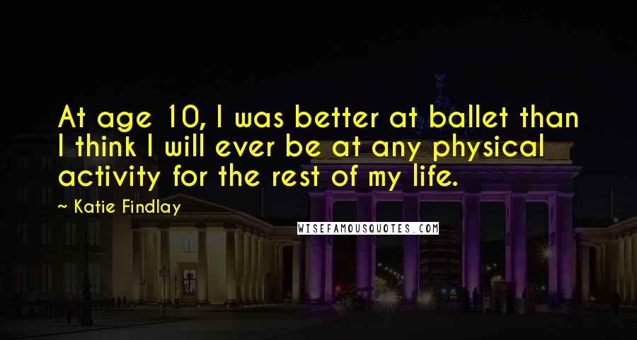 Katie Findlay Quotes: At age 10, I was better at ballet than I think I will ever be at any physical activity for the rest of my life.