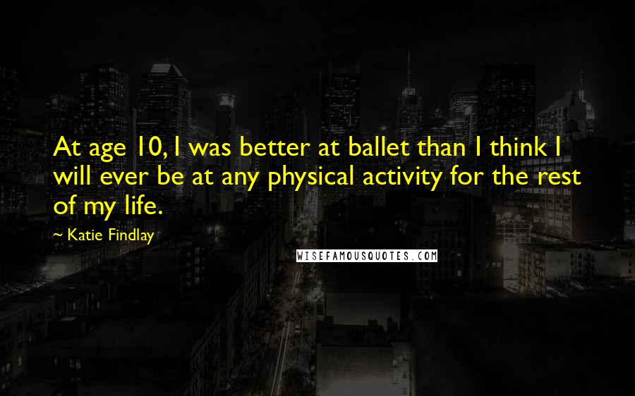 Katie Findlay Quotes: At age 10, I was better at ballet than I think I will ever be at any physical activity for the rest of my life.