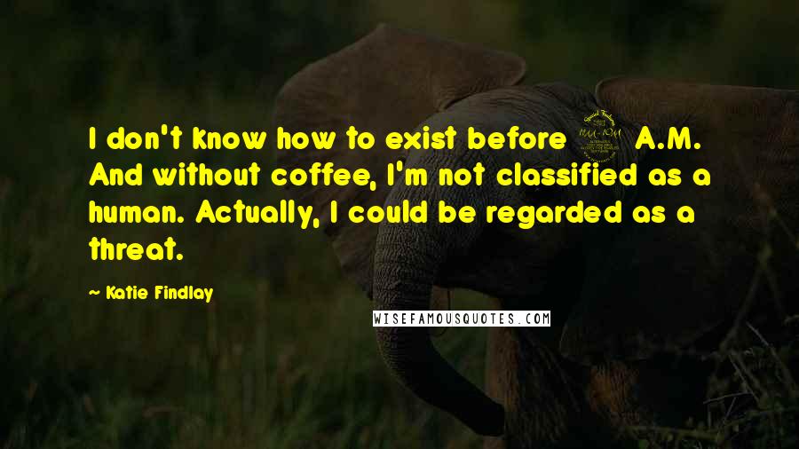 Katie Findlay Quotes: I don't know how to exist before 9 A.M. And without coffee, I'm not classified as a human. Actually, I could be regarded as a threat.