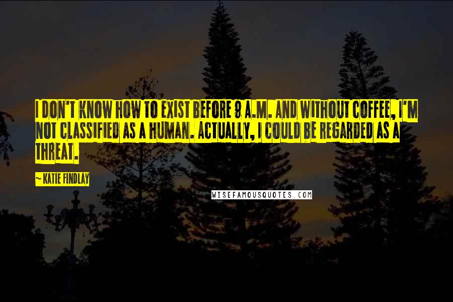 Katie Findlay Quotes: I don't know how to exist before 9 A.M. And without coffee, I'm not classified as a human. Actually, I could be regarded as a threat.