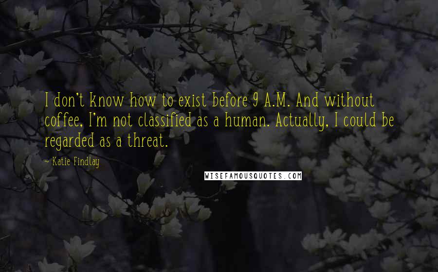 Katie Findlay Quotes: I don't know how to exist before 9 A.M. And without coffee, I'm not classified as a human. Actually, I could be regarded as a threat.