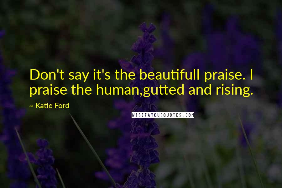 Katie Ford Quotes: Don't say it's the beautifulI praise. I praise the human,gutted and rising.