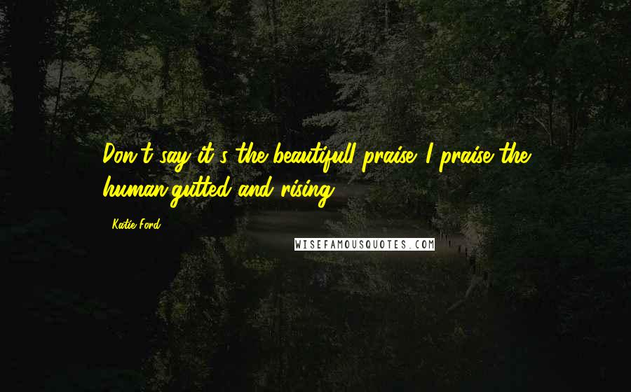 Katie Ford Quotes: Don't say it's the beautifulI praise. I praise the human,gutted and rising.