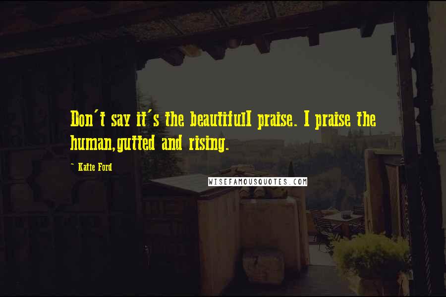 Katie Ford Quotes: Don't say it's the beautifulI praise. I praise the human,gutted and rising.