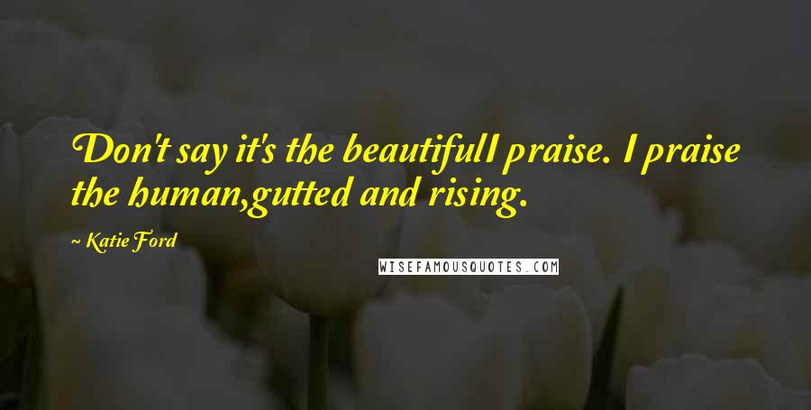 Katie Ford Quotes: Don't say it's the beautifulI praise. I praise the human,gutted and rising.