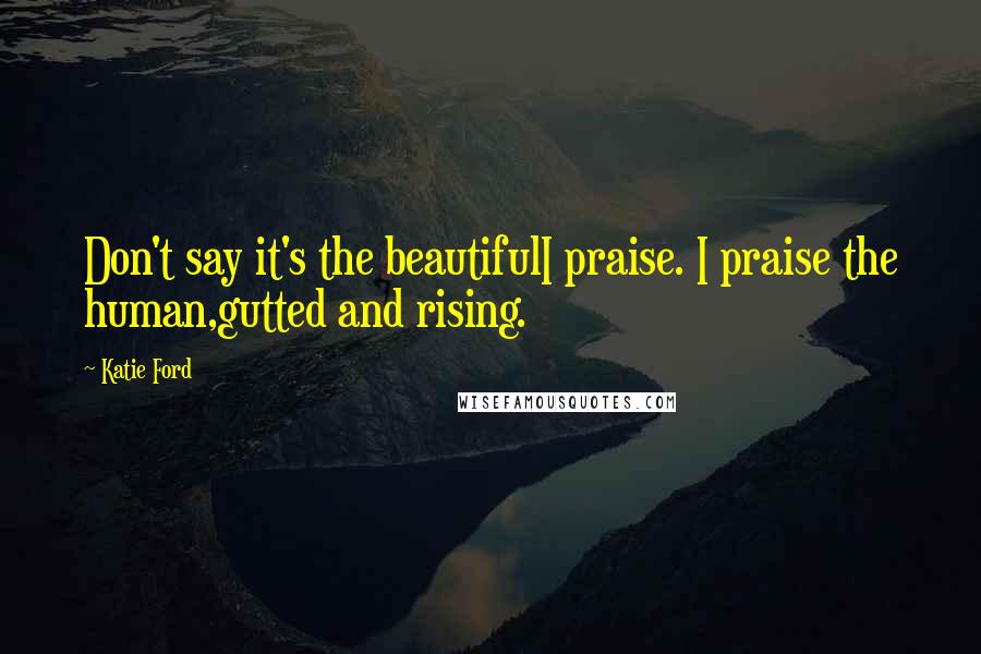 Katie Ford Quotes: Don't say it's the beautifulI praise. I praise the human,gutted and rising.