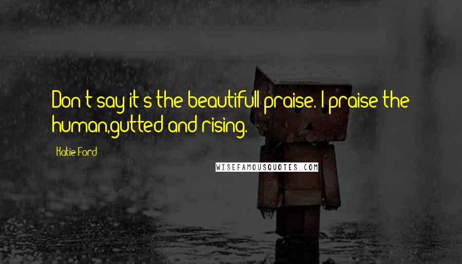 Katie Ford Quotes: Don't say it's the beautifulI praise. I praise the human,gutted and rising.