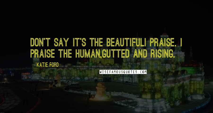 Katie Ford Quotes: Don't say it's the beautifulI praise. I praise the human,gutted and rising.