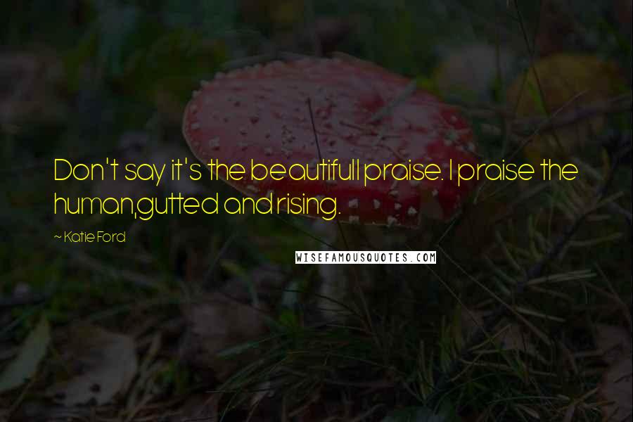 Katie Ford Quotes: Don't say it's the beautifulI praise. I praise the human,gutted and rising.