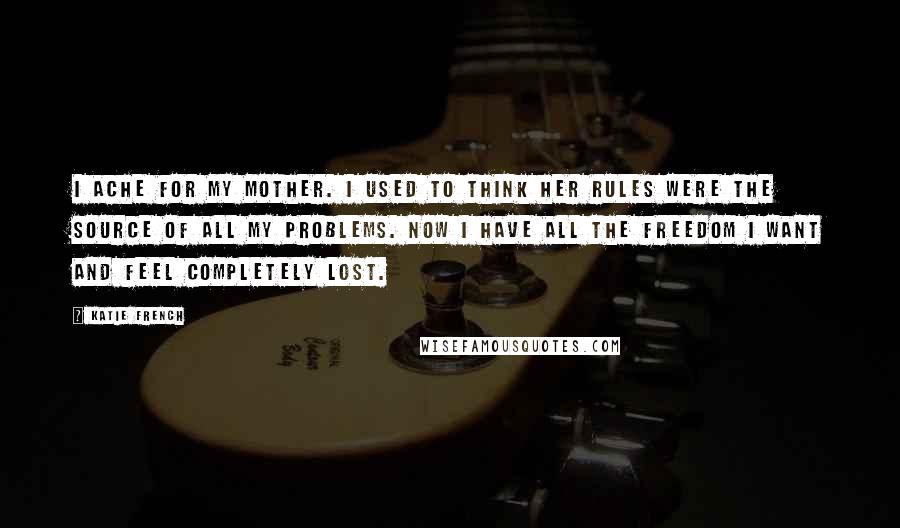 Katie French Quotes: I ache for my mother. I used to think her rules were the source of all my problems. Now I have all the freedom I want and feel completely lost.