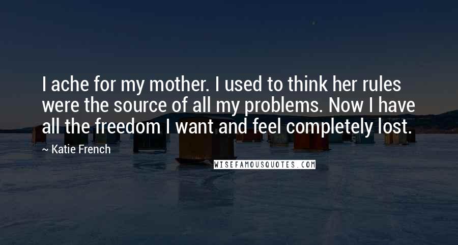 Katie French Quotes: I ache for my mother. I used to think her rules were the source of all my problems. Now I have all the freedom I want and feel completely lost.