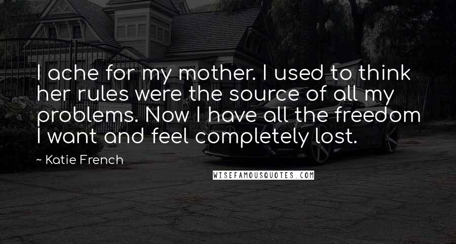 Katie French Quotes: I ache for my mother. I used to think her rules were the source of all my problems. Now I have all the freedom I want and feel completely lost.