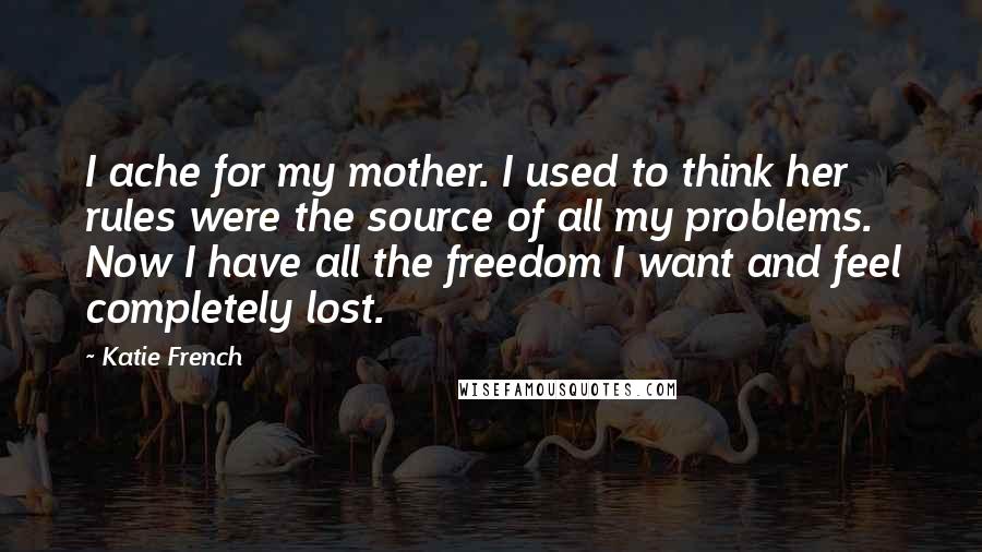 Katie French Quotes: I ache for my mother. I used to think her rules were the source of all my problems. Now I have all the freedom I want and feel completely lost.