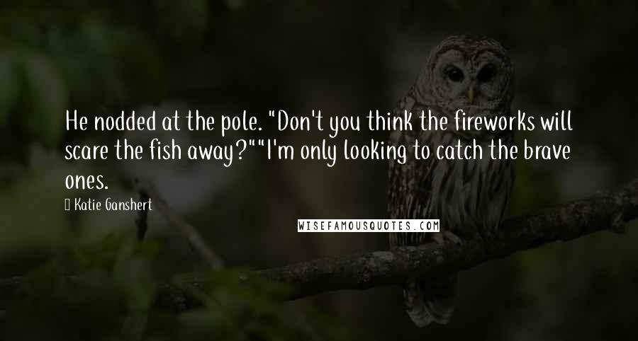 Katie Ganshert Quotes: He nodded at the pole. "Don't you think the fireworks will scare the fish away?""I'm only looking to catch the brave ones.