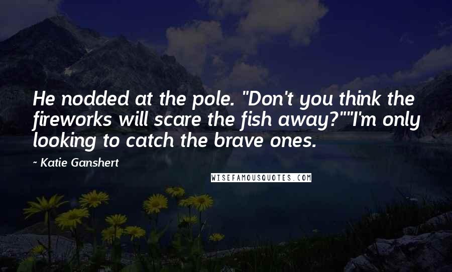 Katie Ganshert Quotes: He nodded at the pole. "Don't you think the fireworks will scare the fish away?""I'm only looking to catch the brave ones.