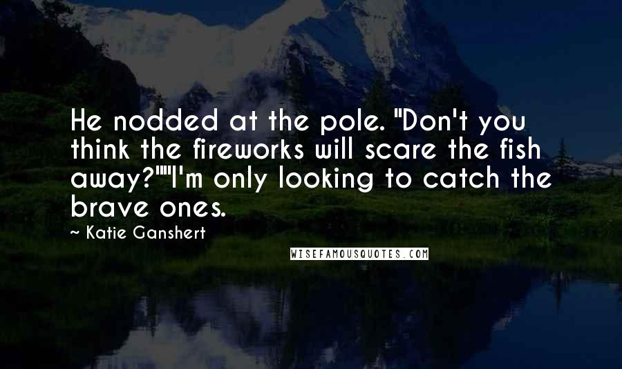 Katie Ganshert Quotes: He nodded at the pole. "Don't you think the fireworks will scare the fish away?""I'm only looking to catch the brave ones.