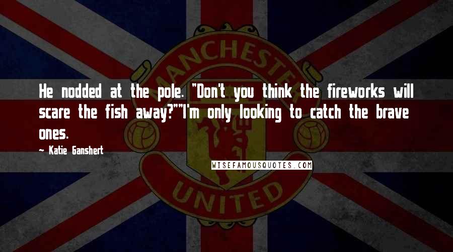 Katie Ganshert Quotes: He nodded at the pole. "Don't you think the fireworks will scare the fish away?""I'm only looking to catch the brave ones.