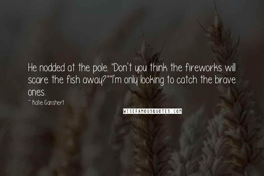 Katie Ganshert Quotes: He nodded at the pole. "Don't you think the fireworks will scare the fish away?""I'm only looking to catch the brave ones.