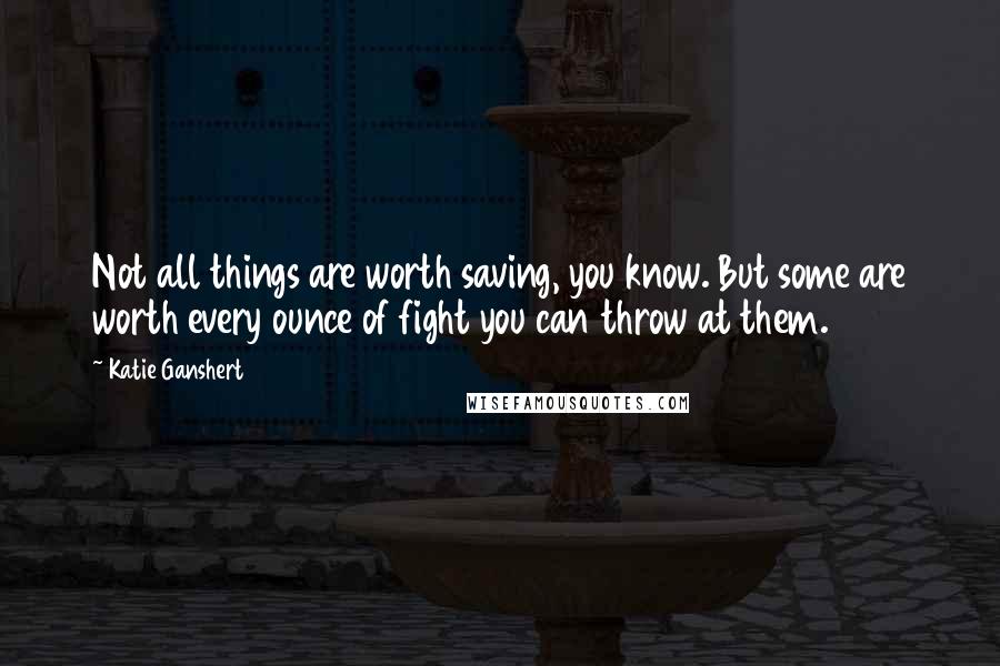 Katie Ganshert Quotes: Not all things are worth saving, you know. But some are worth every ounce of fight you can throw at them.