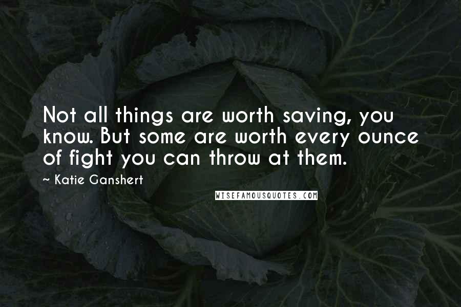 Katie Ganshert Quotes: Not all things are worth saving, you know. But some are worth every ounce of fight you can throw at them.