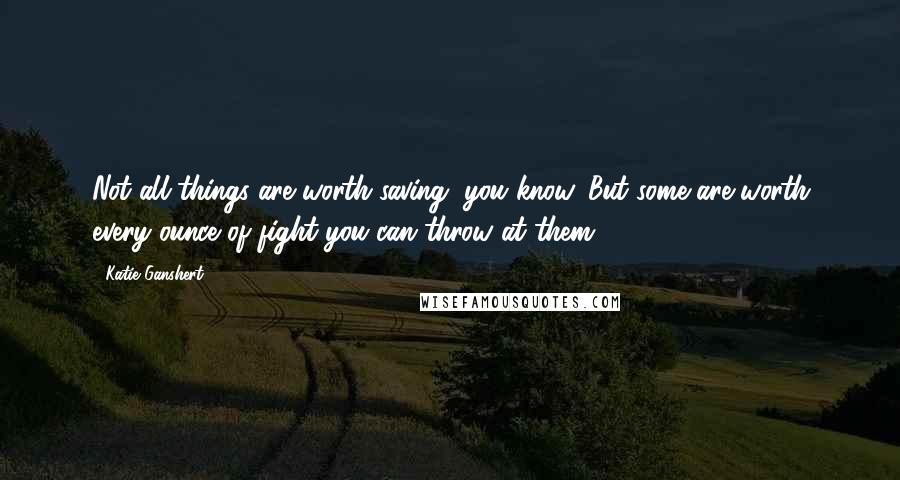 Katie Ganshert Quotes: Not all things are worth saving, you know. But some are worth every ounce of fight you can throw at them.