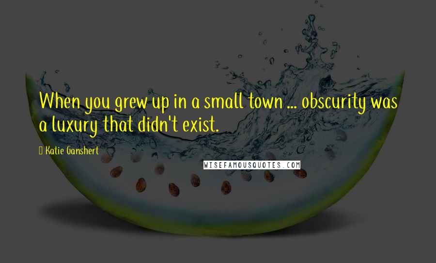 Katie Ganshert Quotes: When you grew up in a small town ... obscurity was a luxury that didn't exist.