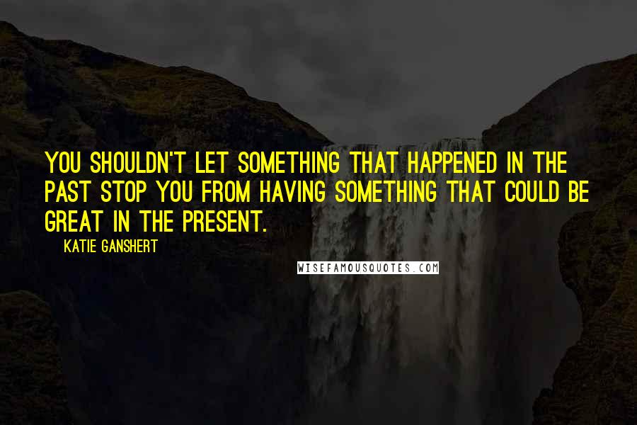 Katie Ganshert Quotes: You shouldn't let something that happened in the past stop you from having something that could be great in the present.