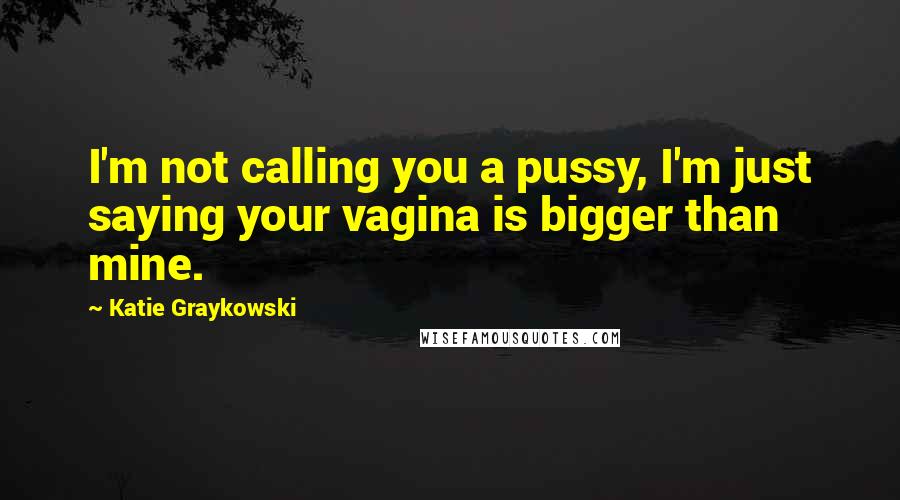 Katie Graykowski Quotes: I'm not calling you a pussy, I'm just saying your vagina is bigger than mine.