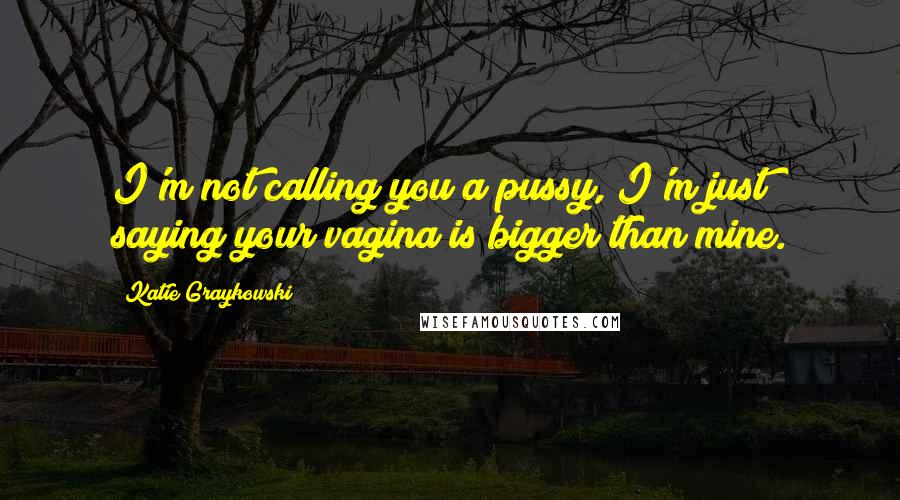 Katie Graykowski Quotes: I'm not calling you a pussy, I'm just saying your vagina is bigger than mine.