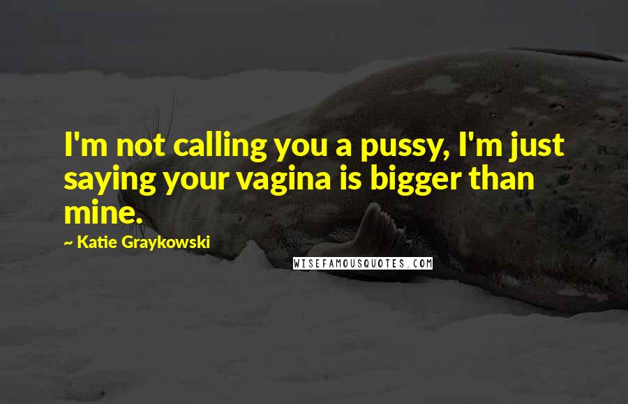 Katie Graykowski Quotes: I'm not calling you a pussy, I'm just saying your vagina is bigger than mine.