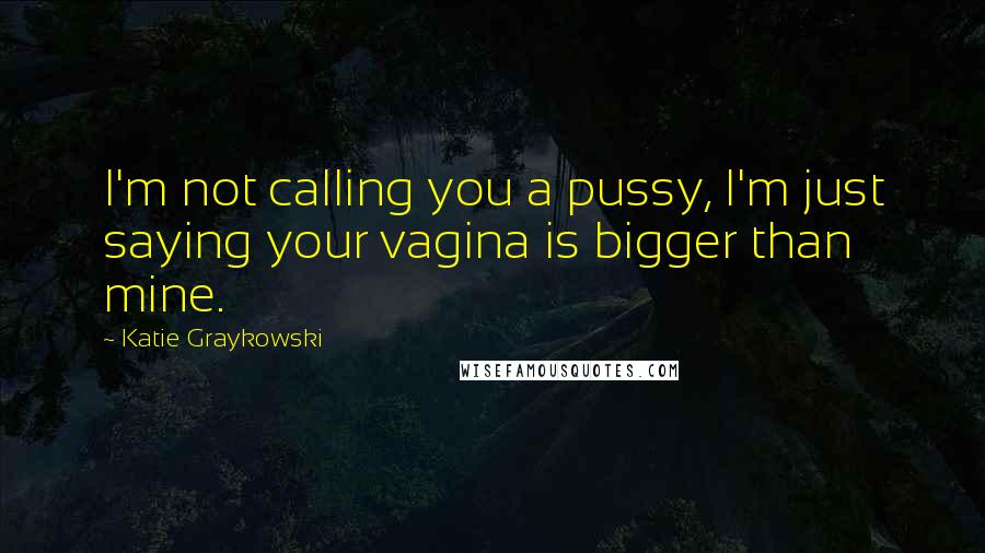 Katie Graykowski Quotes: I'm not calling you a pussy, I'm just saying your vagina is bigger than mine.