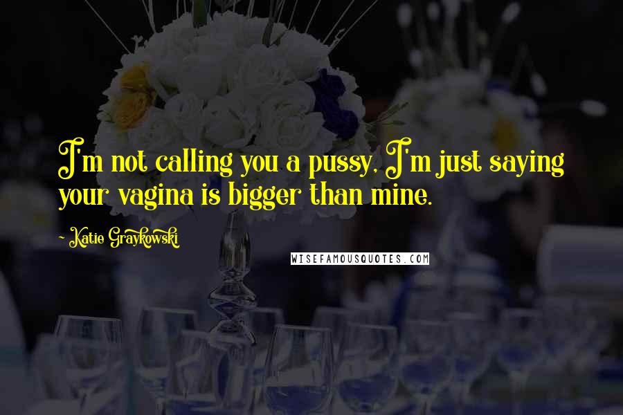 Katie Graykowski Quotes: I'm not calling you a pussy, I'm just saying your vagina is bigger than mine.