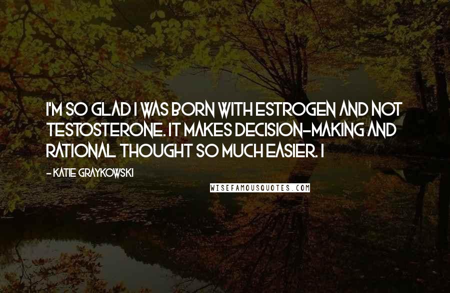 Katie Graykowski Quotes: I'm so glad I was born with estrogen and not testosterone. It makes decision-making and rational thought so much easier. I