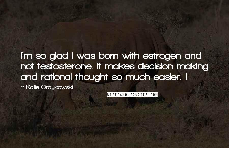 Katie Graykowski Quotes: I'm so glad I was born with estrogen and not testosterone. It makes decision-making and rational thought so much easier. I