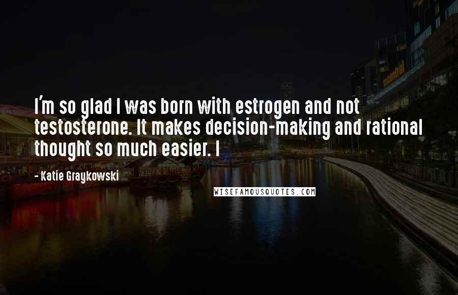 Katie Graykowski Quotes: I'm so glad I was born with estrogen and not testosterone. It makes decision-making and rational thought so much easier. I