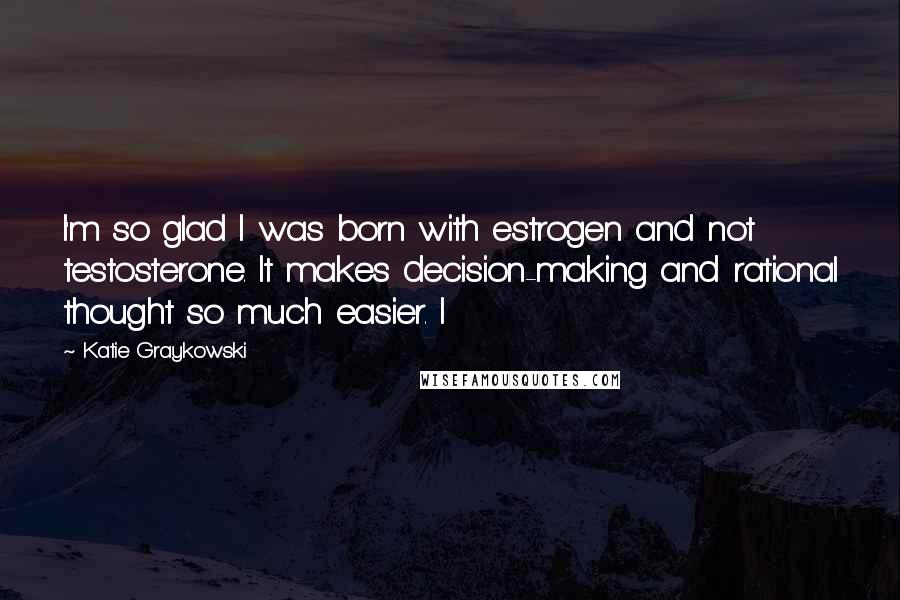 Katie Graykowski Quotes: I'm so glad I was born with estrogen and not testosterone. It makes decision-making and rational thought so much easier. I