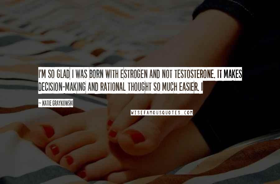 Katie Graykowski Quotes: I'm so glad I was born with estrogen and not testosterone. It makes decision-making and rational thought so much easier. I